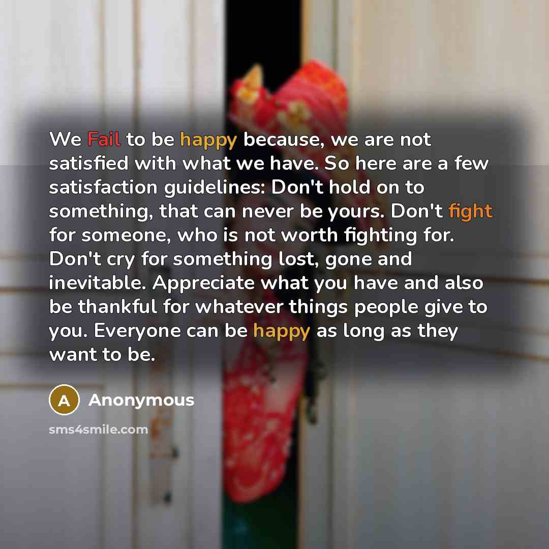 “We Fail to be happy because, we are not satisfied with what we have. So here are a few satisfaction guidelines: Don't hold on to something, that can never be yours. Don't fight for someone, who is not worth fighting for. Don't cry for something lost, gone and inevitable. Appreciate what you have…” quote by Anonymous