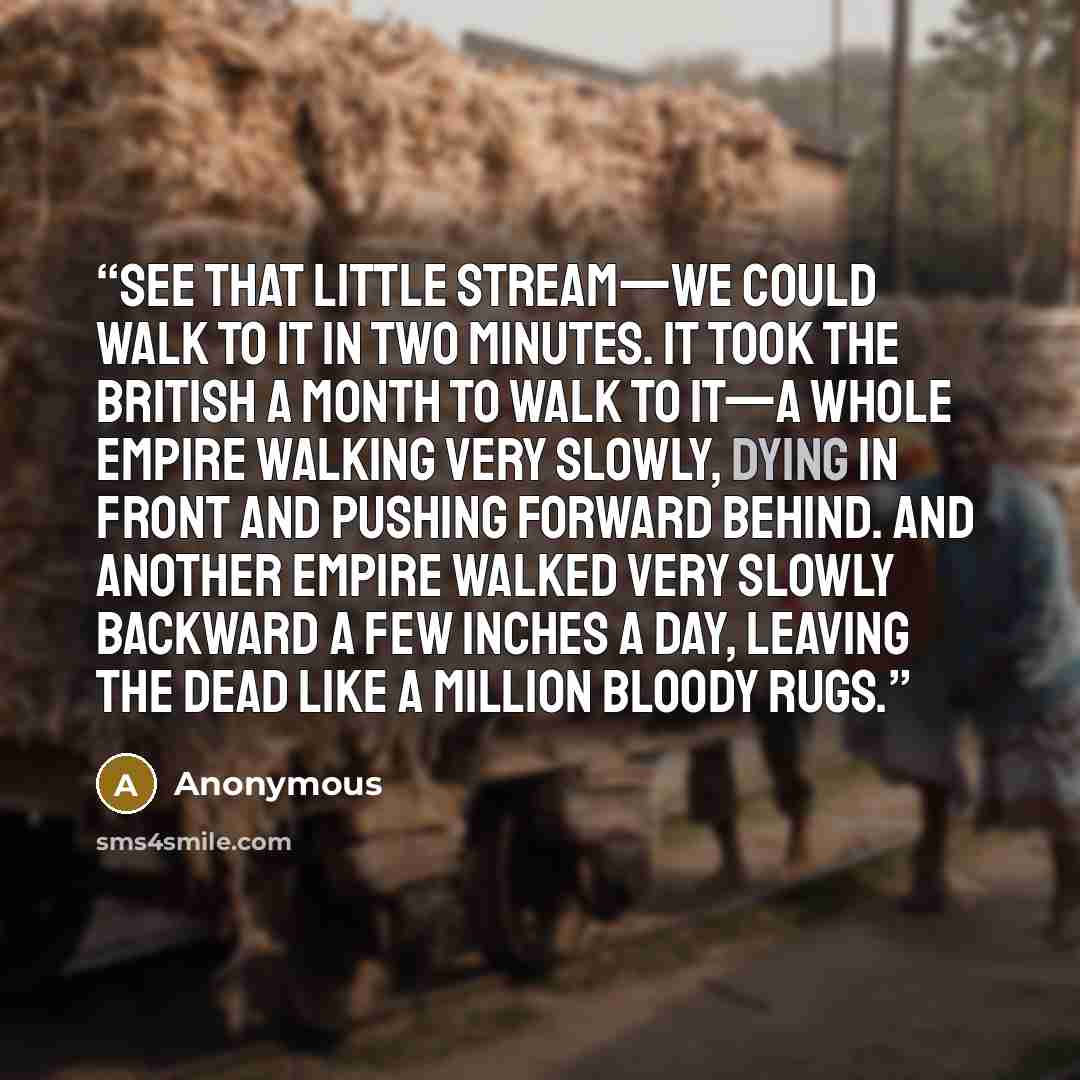 “See that little stream—we could walk to it in two minutes. It took the British a month to walk to it—a whole empire walking very slowly, dying in front and pushing forward behind. And another empire walked very slowly backward a few inches a day, leaving the dead like a million bloody rugs.” quote by Anonymous