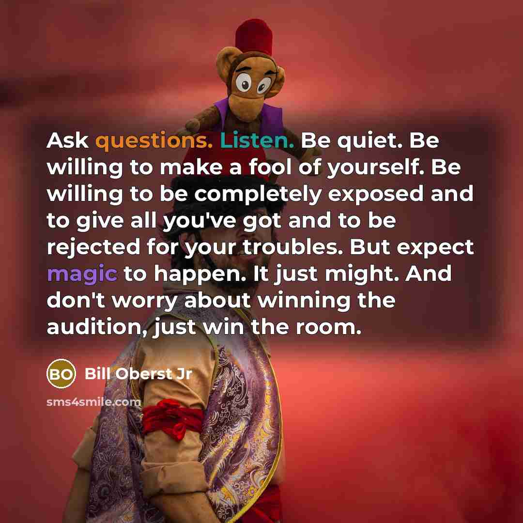 “Ask questions. Listen. Be quiet. Be willing to make a fool of yourself. Be willing to be completely exposed and to give all you've got and to be rejected for your troubles. But expect magic to happen. It just might. And don't worry about winning the audition, just win the room.” quote by Bill Oberst Jr