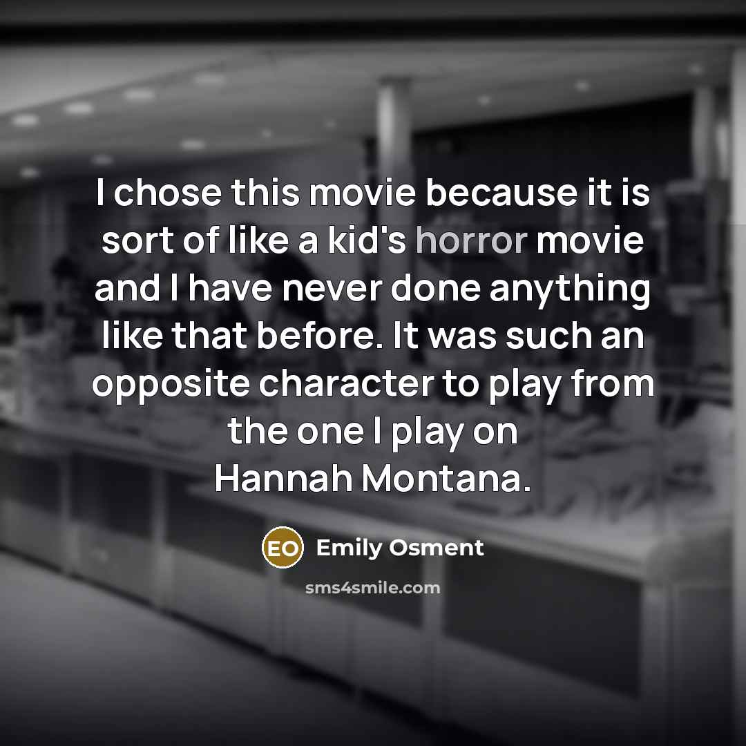 “I chose this movie because it is sort of like a kid's horror movie and I have never done anything like that before. It was such an opposite character to play from the one I play on Hannah Montana.” quote by Emily Osment