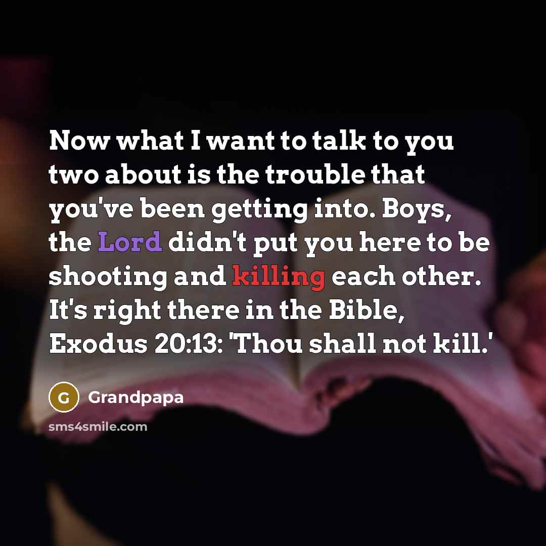 “Now what I want to talk to you two about is the trouble that you've been getting into. Boys, the Lord didn't put you here to be shooting and killing each other. It's right there in the Bible, Exodus 20:13: 'Thou shall not kill.'” quote by Grandpapa