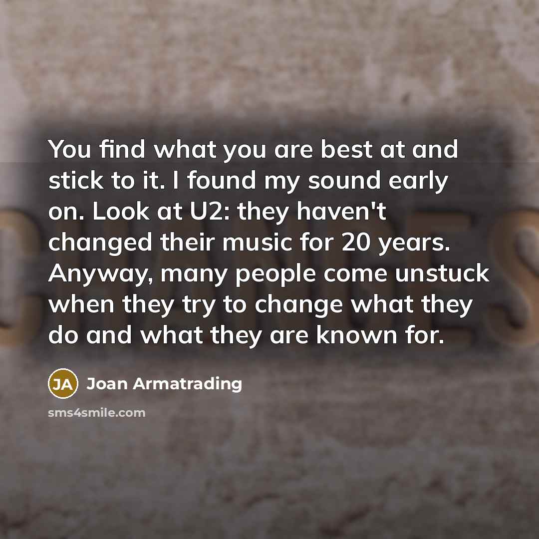 “You find what you are best at and stick to it. I found my sound early on. Look at U2: they haven't changed their music for 20 years. Anyway, many people come unstuck when they try to change what they do and what they are known for.” quote by Joan Armatrading