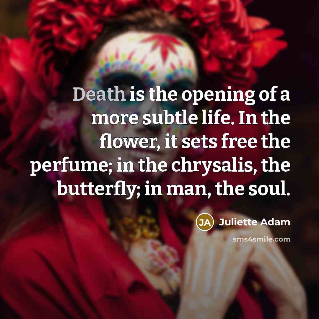 “Death is the opening of a more subtle life. In the flower, it sets free the perfume; in the chrysalis, the butterfly; in man, the soul.” quote by Juliette Adam