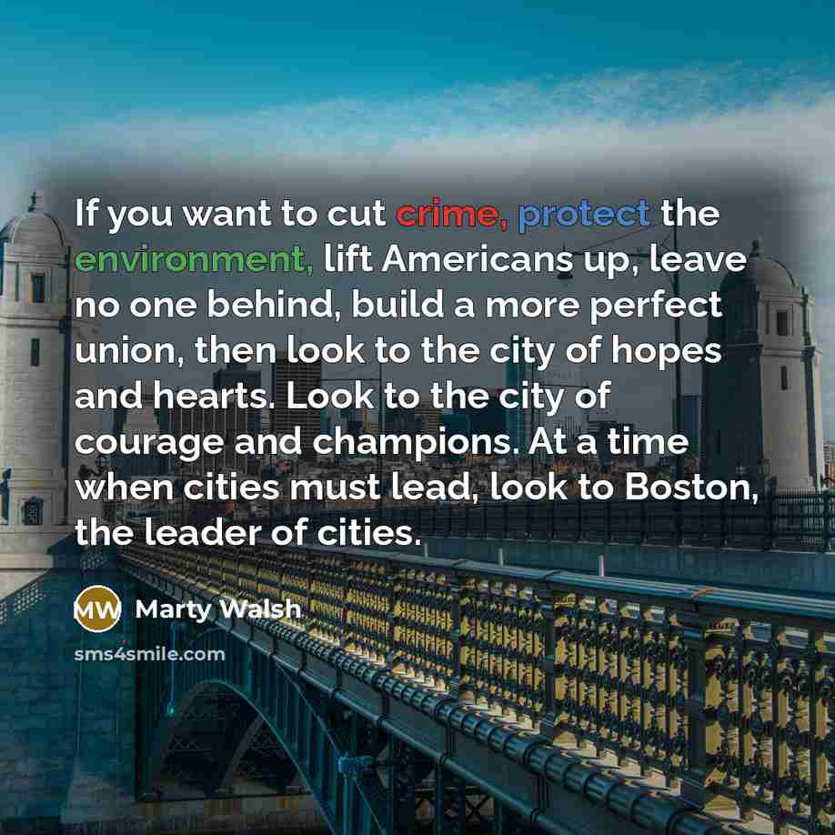 “If you want to cut crime, protect the environment, lift Americans up, leave no one behind, build a more perfect union, then look to the city of hopes and hearts. Look to the city of courage and champions. At a time when cities must lead, look to Boston, the leader of cities.” quote by Marty Walsh