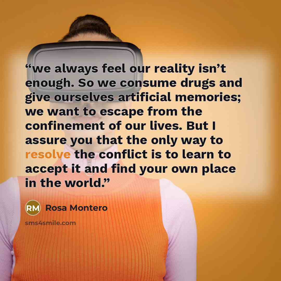 “we always feel our reality isn’t enough. So we consume drugs and give ourselves artificial memories; we want to escape from the confinement of our lives. But I assure you that the only way to resolve the conflict is to learn to accept it and find your own place in the world.” quote by Rosa Montero