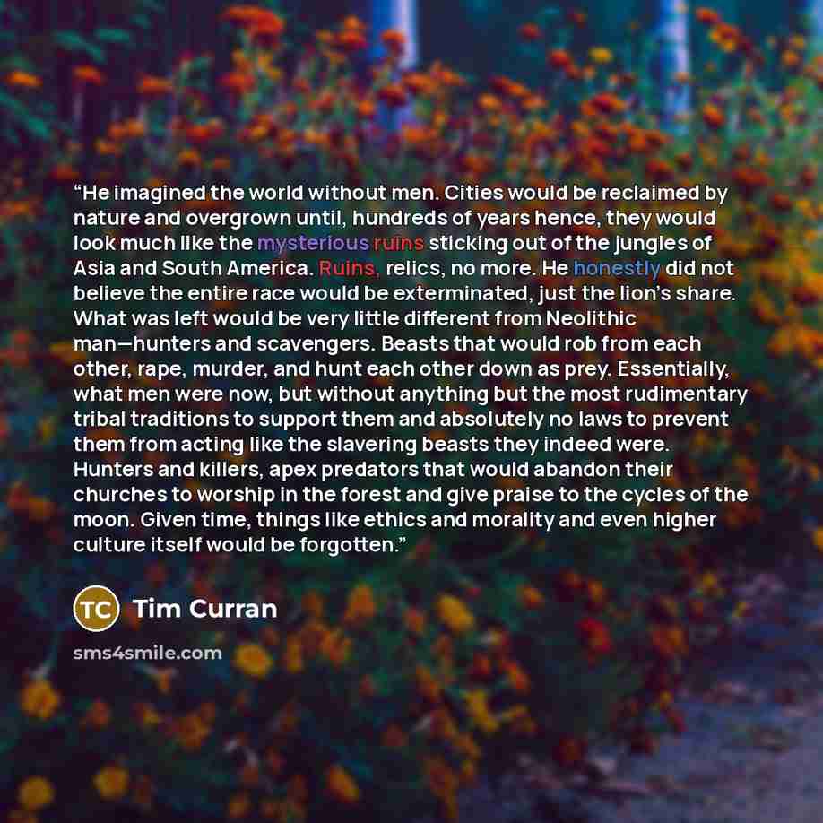 “He imagined the world without men. Cities would be reclaimed by nature and overgrown until, hundreds of years hence, they would look much like the mysterious ruins sticking out of the jungles of Asia and South America. Ruins, relics, no more. He honestly did not believe the entire race would be…” quote by Tim Curran