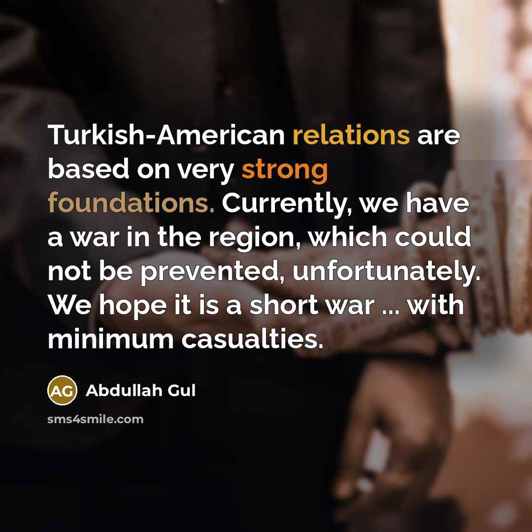 “Turkish-American relations are based on very strong foundations. Currently, we have a war in the region, which could not be prevented, unfortunately. We hope it is a short war ... with minimum casualties.” quote by Abdullah Gul