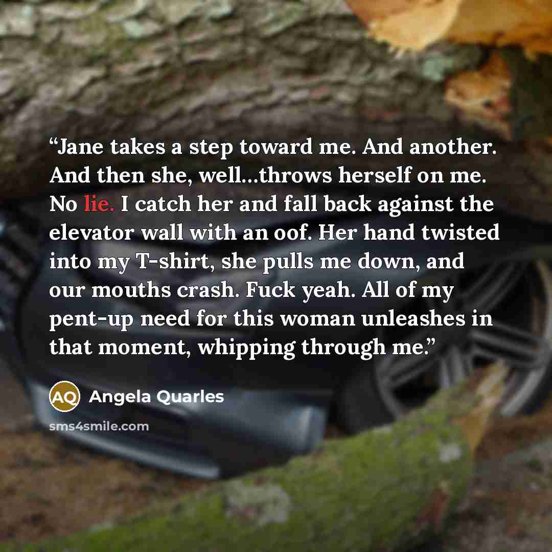 “Jane takes a step toward me. And another. And then she, well…throws herself on me. No lie. I catch her and fall back against the elevator wall with an oof. Her hand twisted into my T-shirt, she pulls me down, and our mouths crash. Fuck yeah. All of my pent-up need for this woman unleashes in that…” quote by Angela Quarles