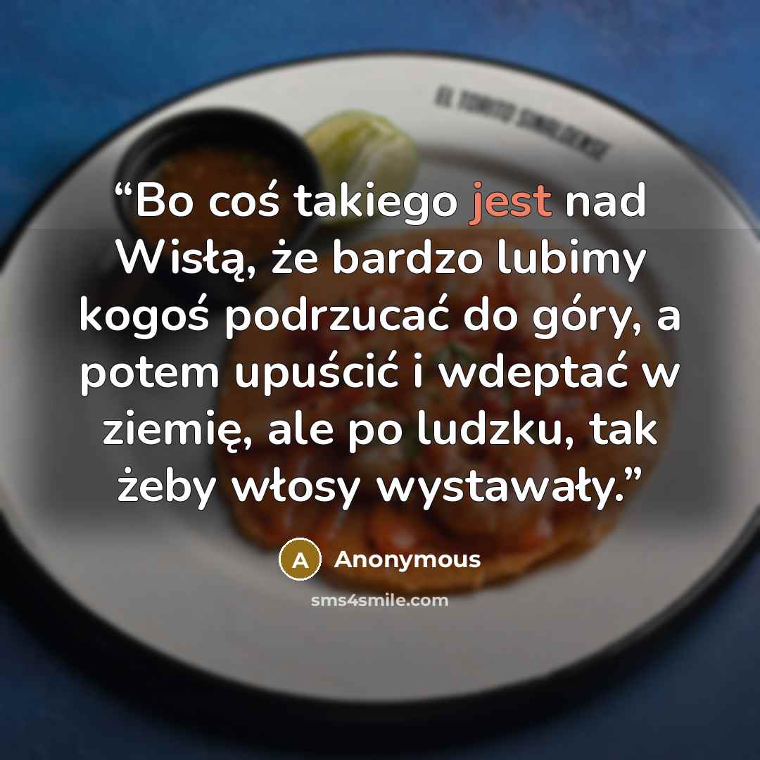 “Bo coś takiego jest nad Wisłą, że bardzo lubimy kogoś podrzucać do góry, a potem upuścić i wdeptać w ziemię, ale po ludzku, tak żeby włosy wystawały.” quote by Anonymous