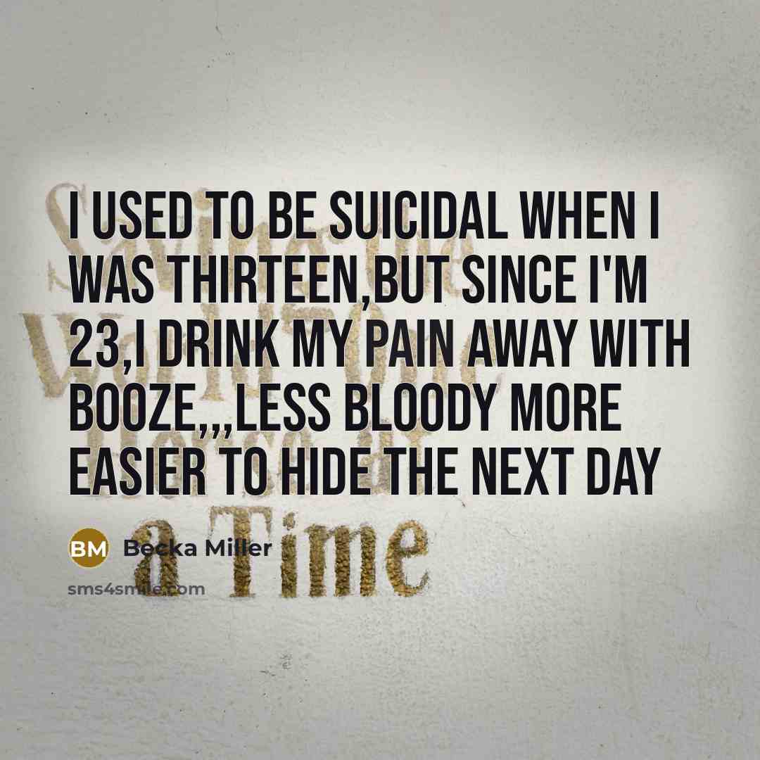 “I used to be Suicidal When I was thirteen,But since I'm 23,I drink my pain away with booze,,,Less bloody more easier to hide the next day” quote by Becka Miller