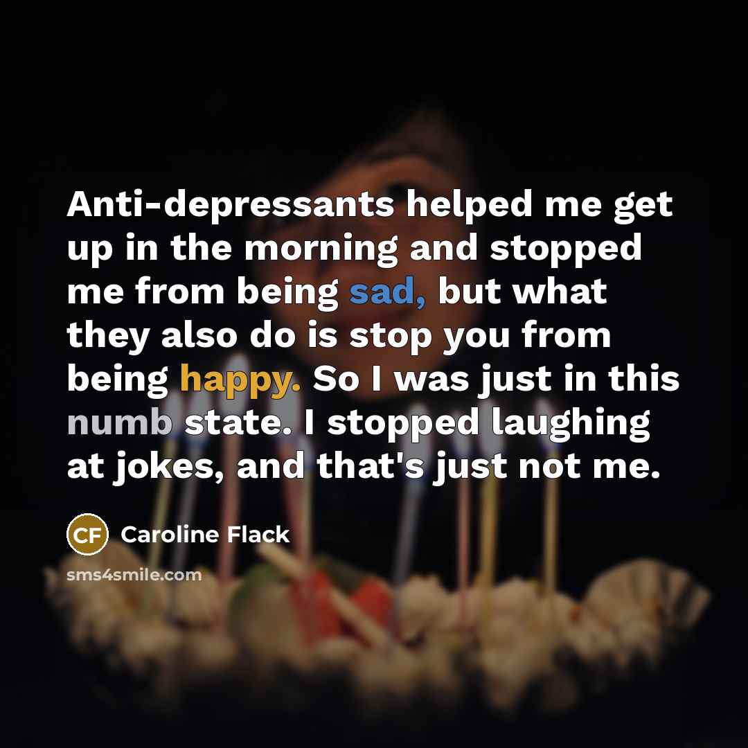 “Anti-depressants helped me get up in the morning and stopped me from being sad, but what they also do is stop you from being happy. So I was just in this numb state. I stopped laughing at jokes, and that's just not me.” quote by Caroline Flack