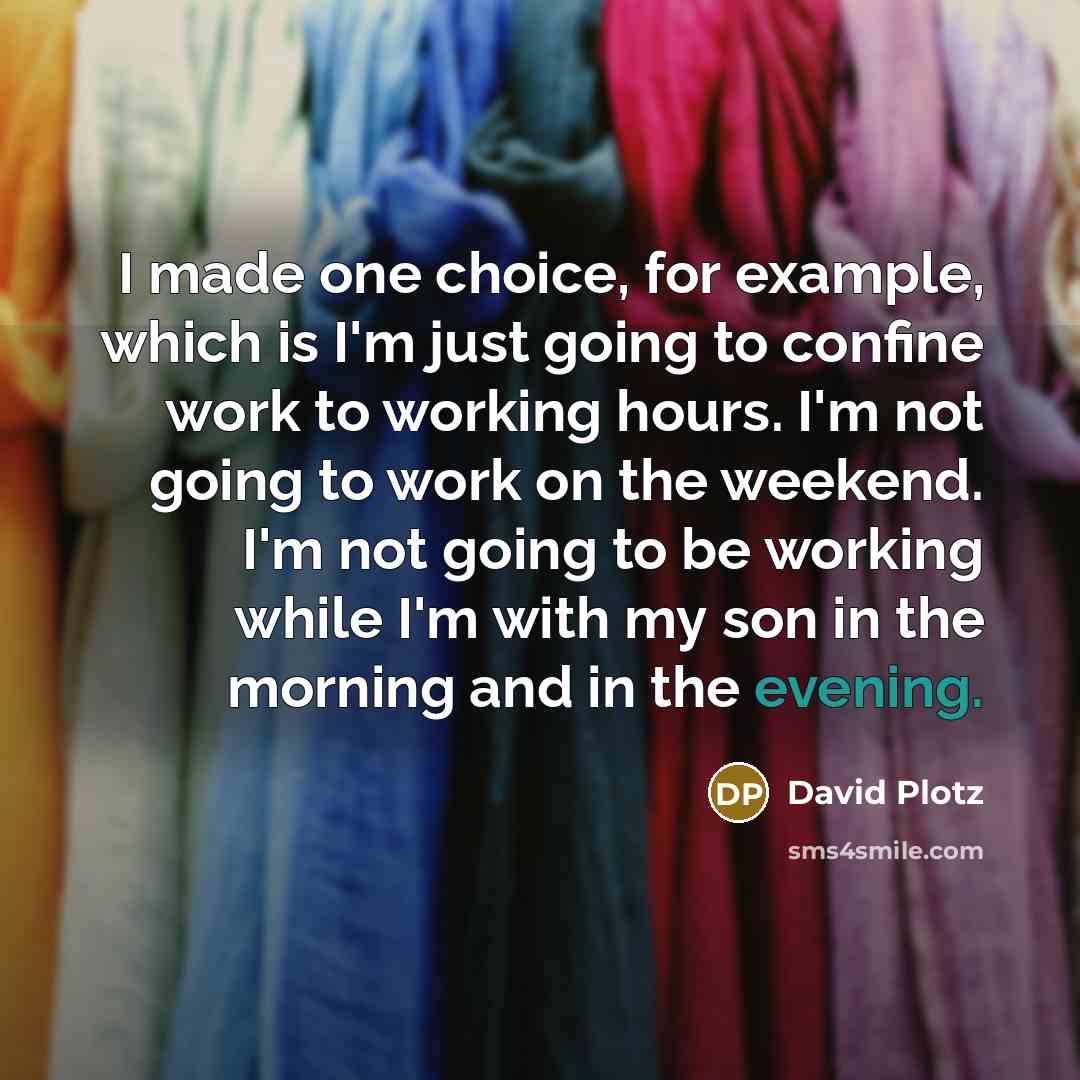“I made one choice, for example, which is I'm just going to confine work to working hours. I'm not going to work on the weekend. I'm not going to be working while I'm with my son in the morning and in the evening.” quote by David Plotz