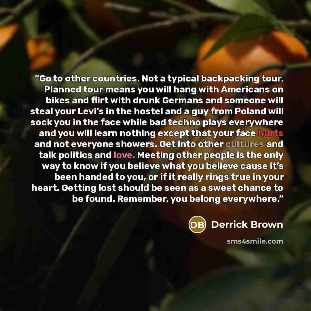 “Go to other countries. Not a typical backpacking tour. Planned tour means you will hang with Americans on bikes and flirt with drunk Germans and someone will steal your Levi’s in the hostel and a guy from Poland will sock you in the face while bad techno plays everywhere and you will learn nothing…” quote by Derrick Brown
