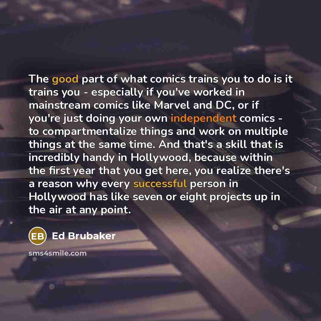 “The good part of what comics trains you to do is it trains you - especially if you've worked in mainstream comics like Marvel and DC, or if you're just doing your own independent comics - to compartmentalize things and work on multiple things at the same time. And that's a skill that is incredibly…” quote by Ed Brubaker
