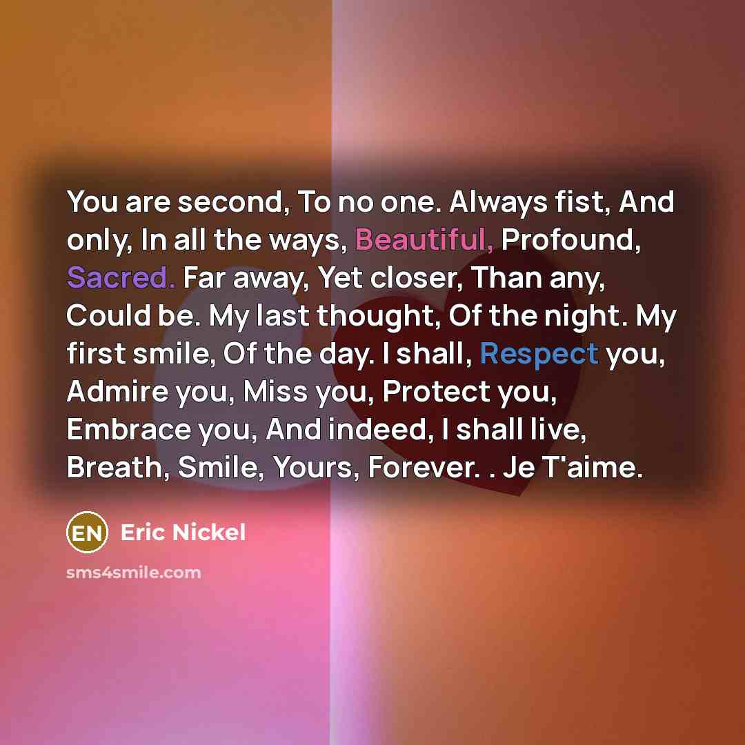 “You are second, To no one. Always fist, And only, In all the ways, Beautiful, Profound, Sacred. Far away, Yet closer, Than any, Could be. My last thought, Of the night. My first smile, Of the day. I shall, Respect you, Admire you, Miss you, Protect you, Embrace you, And indeed, I shall live…” quote by Eric Nickel