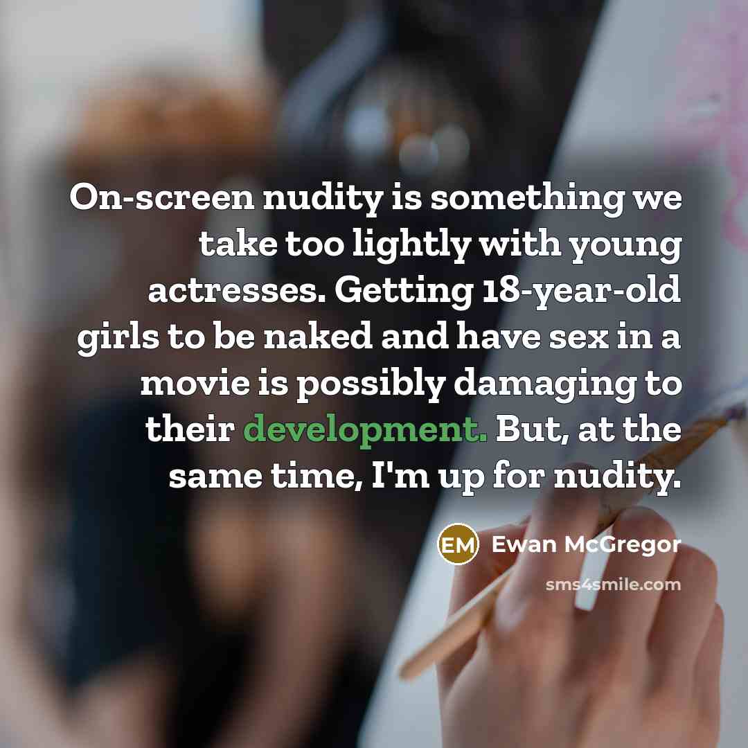 “On-screen nudity is something we take too lightly with young actresses. Getting 18-year-old girls to be naked and have sex in a movie is possibly damaging to their development. But, at the same time, I'm up for nudity.” quote by Ewan McGregor