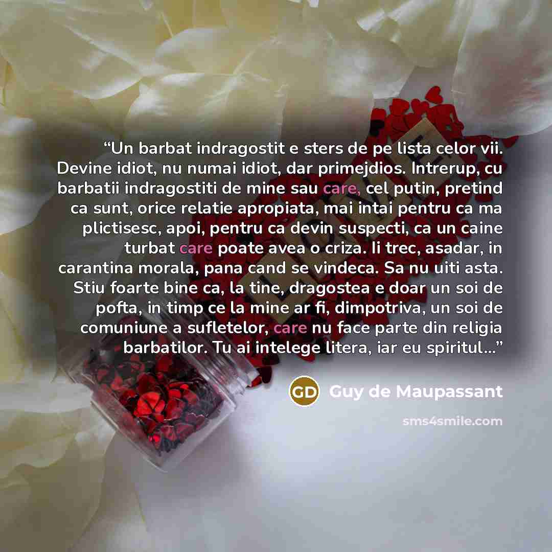 “Un barbat indragostit e sters de pe lista celor vii. Devine idiot, nu numai idiot, dar primejdios. Intrerup, cu barbatii indragostiti de mine sau care, cel putin, pretind ca sunt, orice relatie apropiata, mai intai pentru ca ma plictisesc, apoi, pentru ca devin suspecti, ca un caine turbat care…” quote by Guy de Maupassant