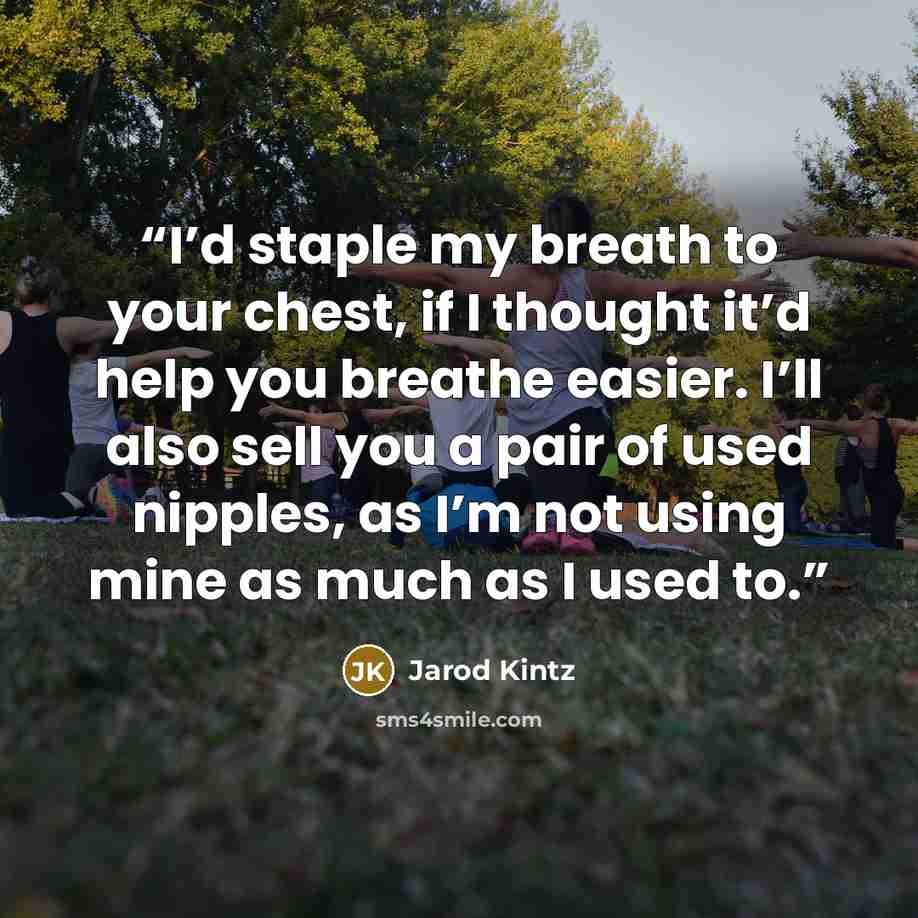 “I’d staple my breath to your chest, if I thought it’d help you breathe easier. I’ll also sell you a pair of used nipples, as I’m not using mine as much as I used to.” quote by Jarod Kintz