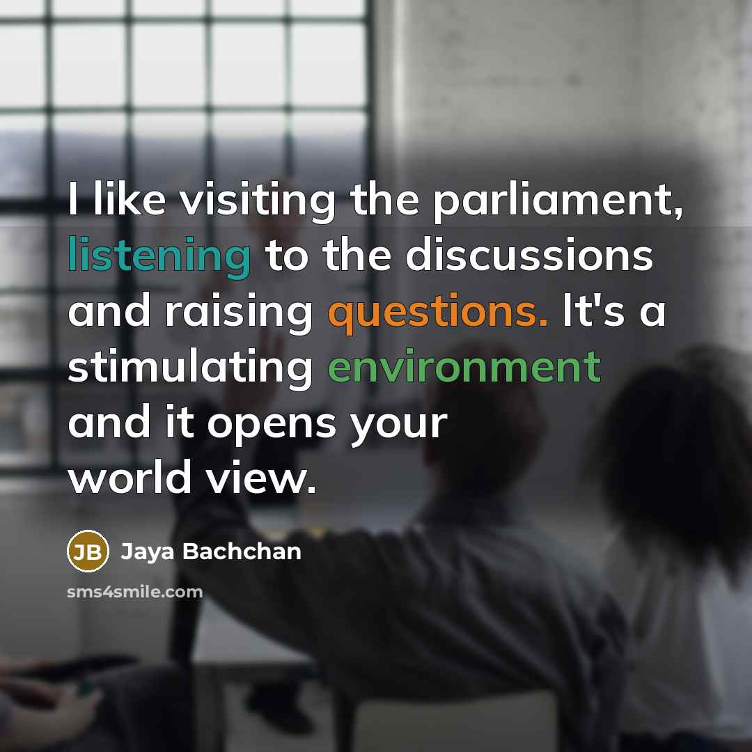 “I like visiting the parliament, listening to the discussions and raising questions. It's a stimulating environment and it opens your world view.” quote by Jaya Bachchan