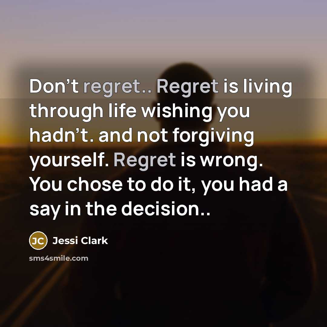 “Don't regret.. Regret is living through life wishing you hadn't. and not forgiving yourself. Regret is wrong. You chose to do it, you had a say in the decision..” quote by Jessi Clark