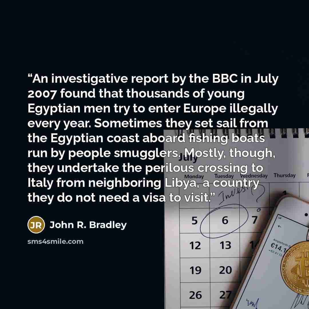 “An investigative report by the BBC in July 2007 found that thousands of young Egyptian men try to enter Europe illegally every year. Sometimes they set sail from the Egyptian coast aboard fishing boats run by people smugglers. Mostly, though, they undertake the perilous crossing to Italy from…” quote by John R. Bradley