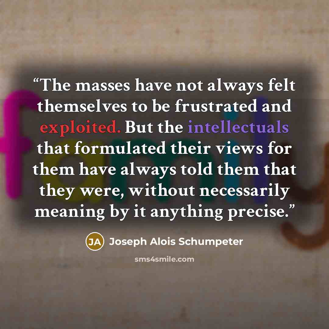“The masses have not always felt themselves to be frustrated and exploited. But the intellectuals that formulated their views for them have always told them that they were, without necessarily meaning by it anything precise.” quote by Joseph Alois Schumpeter