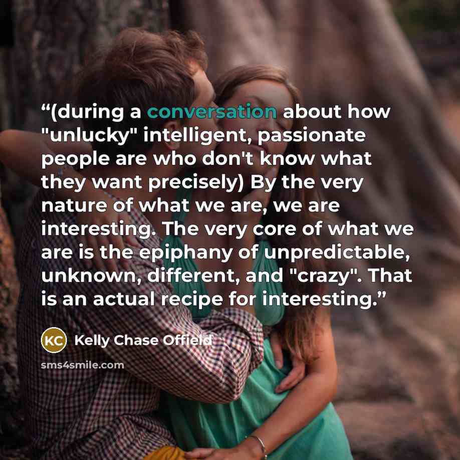 “(during a conversation about how "unlucky" intelligent, passionate people are who don't know what they want precisely) By the very nature of what we are, we are interesting. The very core of what we are is the epiphany of unpredictable, unknown, different, and "crazy". That is an actual recipe for…” quote by Kelly Chase Offield