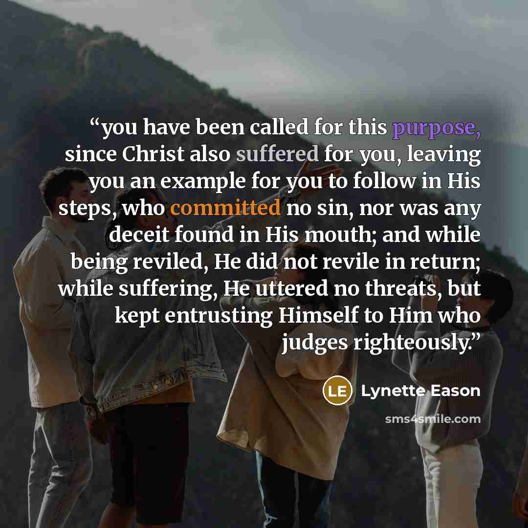 “you have been called for this purpose, since Christ also suffered for you, leaving you an example for you to follow in His steps, who committed no sin, nor was any deceit found in His mouth; and while being reviled, He did not revile in return; while suffering, He uttered no threats, but kept…” quote by Lynette Eason
