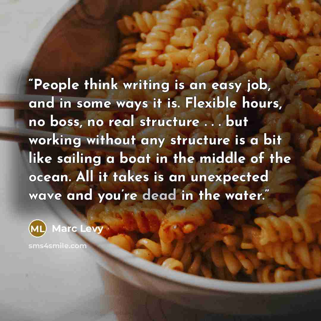 “People think writing is an easy job, and in some ways it is. Flexible hours, no boss, no real structure . . . but working without any structure is a bit like sailing a boat in the middle of the ocean. All it takes is an unexpected wave and you’re dead in the water.” quote by Marc Levy