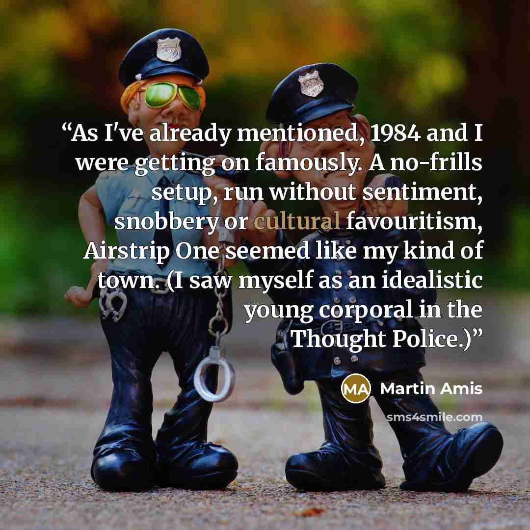 “As I've already mentioned, 1984 and I were getting on famously. A no-frills setup, run without sentiment, snobbery or cultural favouritism, Airstrip One seemed like my kind of town. (I saw myself as an idealistic young corporal in the Thought Police.)” quote by Martin Amis