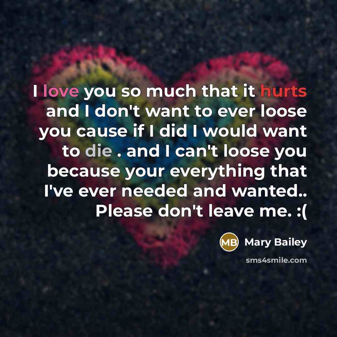 “I love you so much that it hurts and I don't want to ever loose you cause if I did I would want to die . and I can't loose you because your everything that I've ever needed and wanted.. Please don't leave me. :(” quote by Mary Bailey