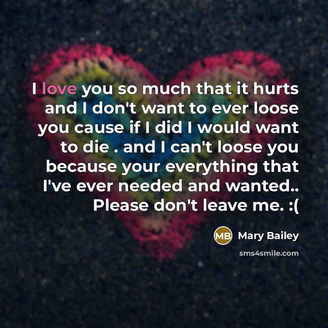 “I love you so much that it hurts and I don't want to ever loose you cause if I did I would want to die . and I can't loose you because your everything that I've ever needed and wanted.. Please don't leave me. :(” quote by Mary Bailey