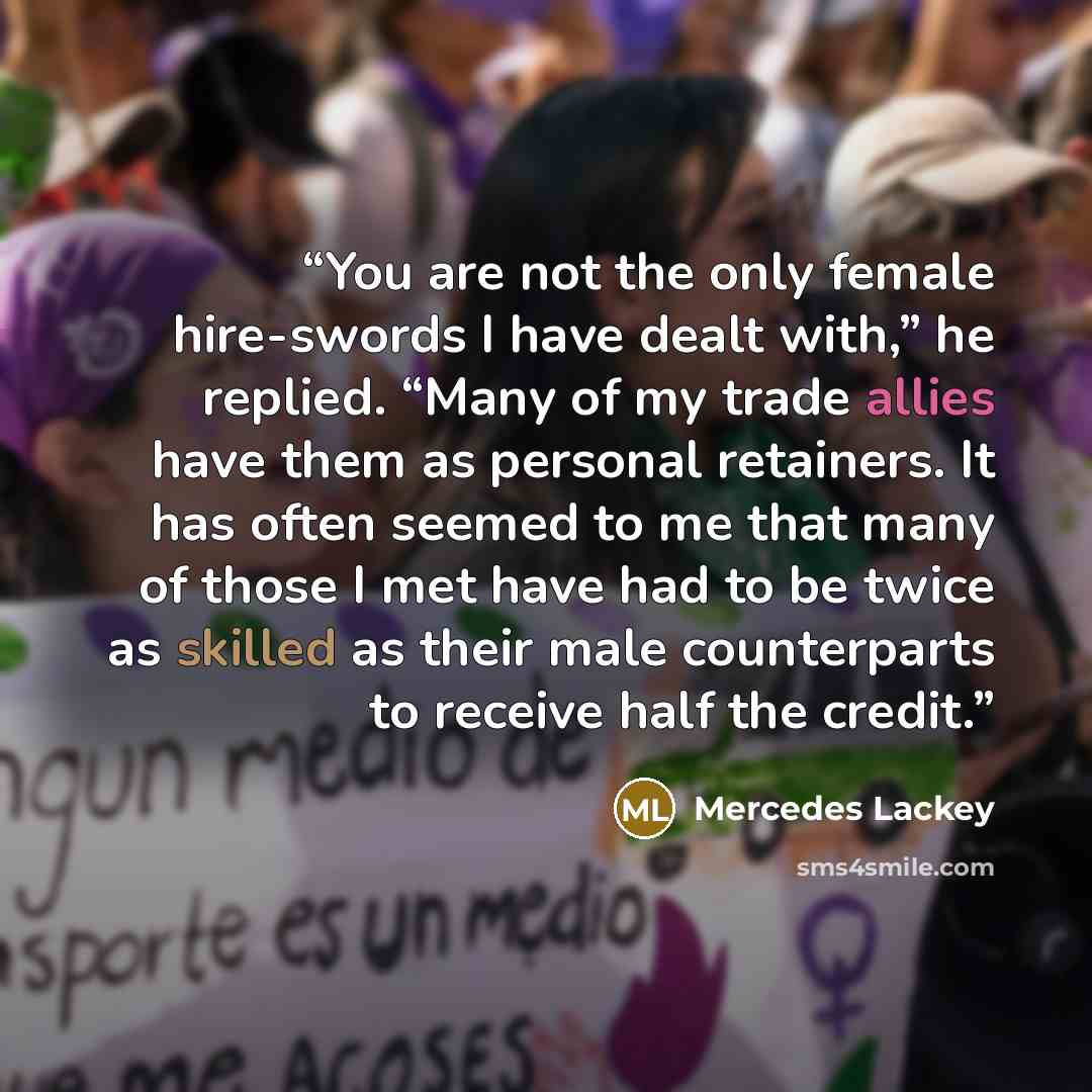 “You are not the only female hire-swords I have dealt with,” he replied. “Many of my trade allies have them as personal retainers. It has often seemed to me that many of those I met have had to be twice as skilled as their male counterparts to receive half the credit.” quote by Mercedes Lackey