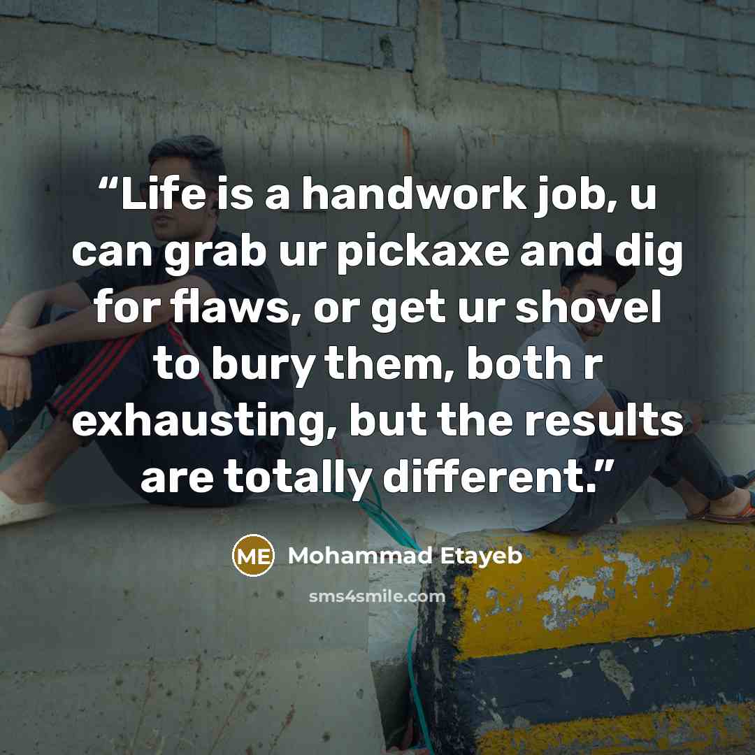“Life is a handwork job, u can grab ur pickaxe and dig for flaws, or get ur shovel to bury them, both r exhausting, but the results are totally different.” quote by Mohammad Etayeb