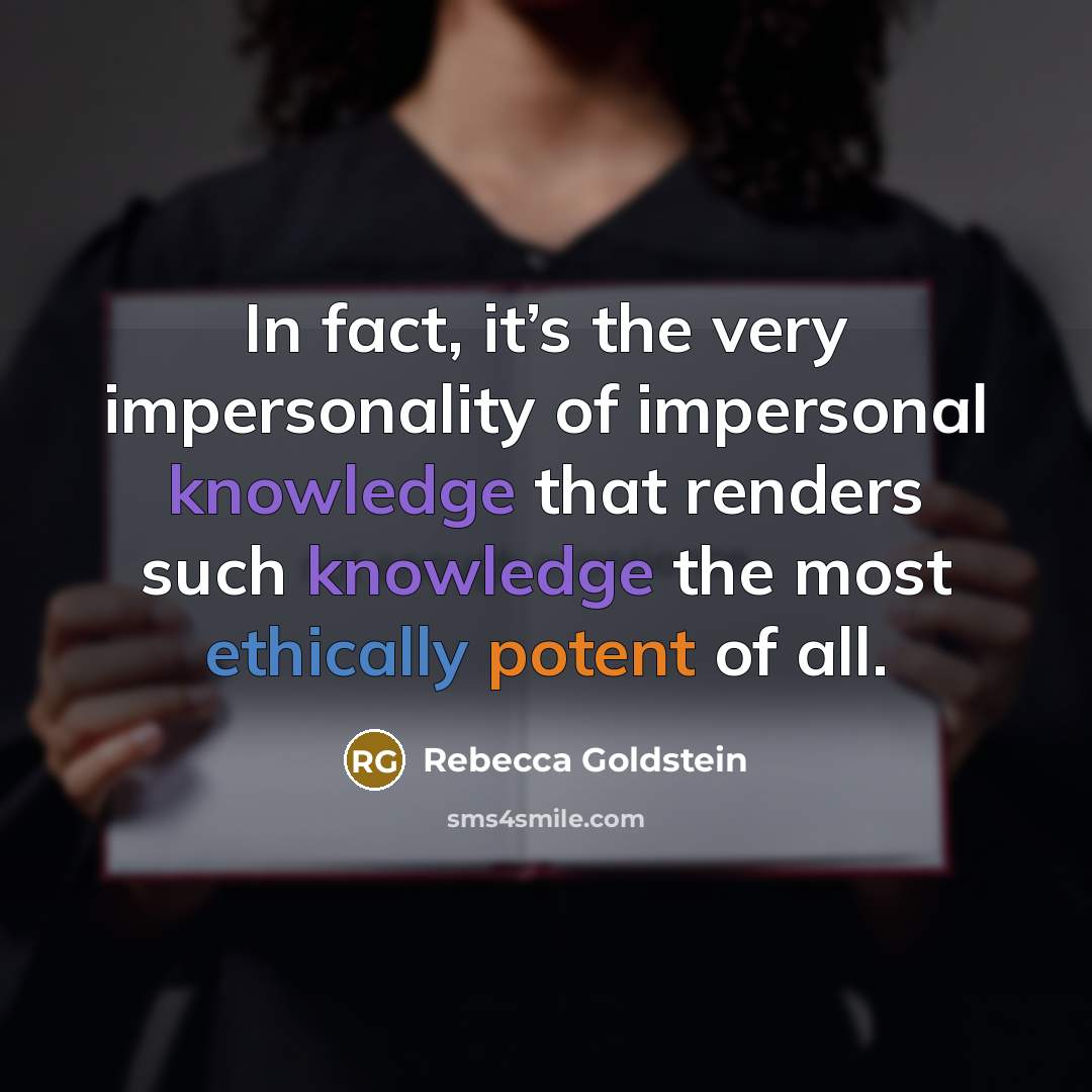 “In fact, it’s the very impersonality of impersonal knowledge that renders such knowledge the most ethically potent of all.” quote by Rebecca Goldstein