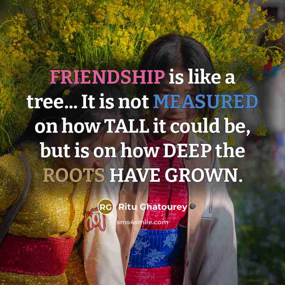 “FRIENDSHIP is like a tree... It is not MEASURED on how TALL it could be, but is on how DEEP the ROOTS HAVE GROWN.” quote by Ritu Ghatourey