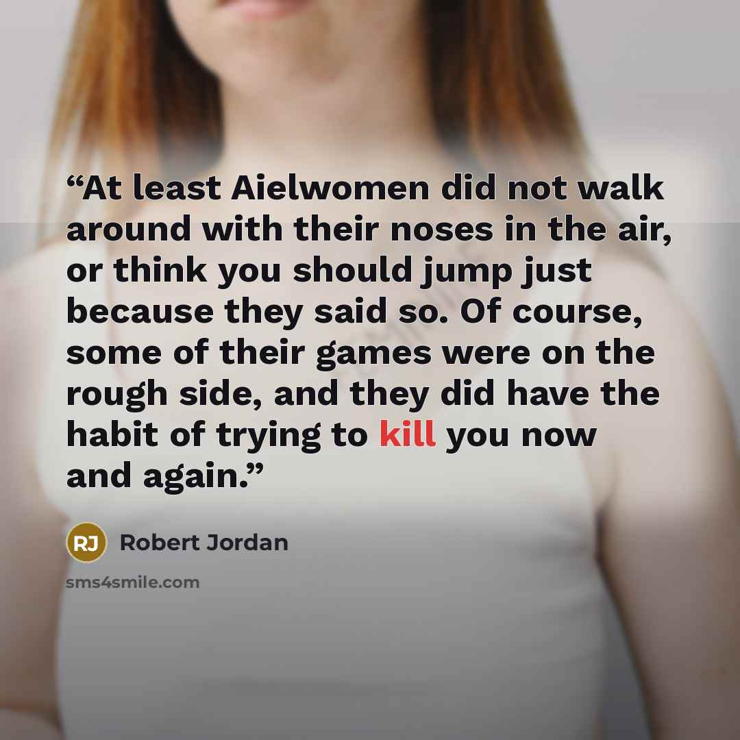 “At least Aielwomen did not walk around with their noses in the air, or think you should jump just because they said so. Of course, some of their games were on the rough side, and they did have the habit of trying to kill you now and again.” quote by Robert Jordan