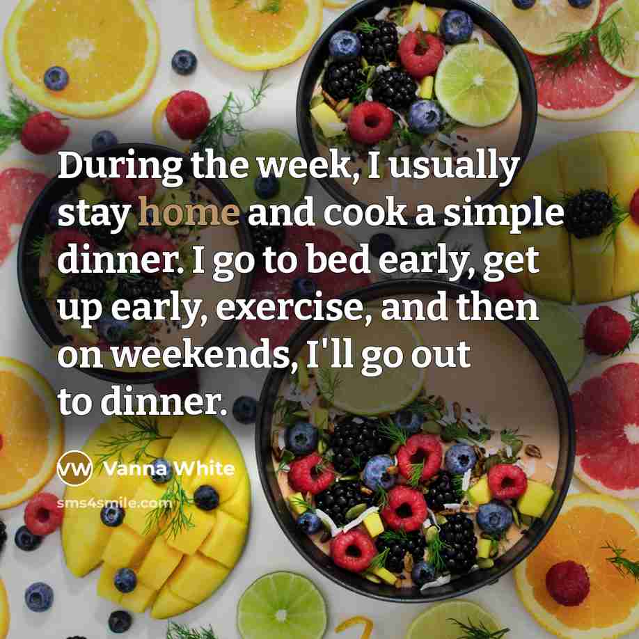 “During the week, I usually stay home and cook a simple dinner. I go to bed early, get up early, exercise, and then on weekends, I'll go out to dinner.” quote by Vanna White