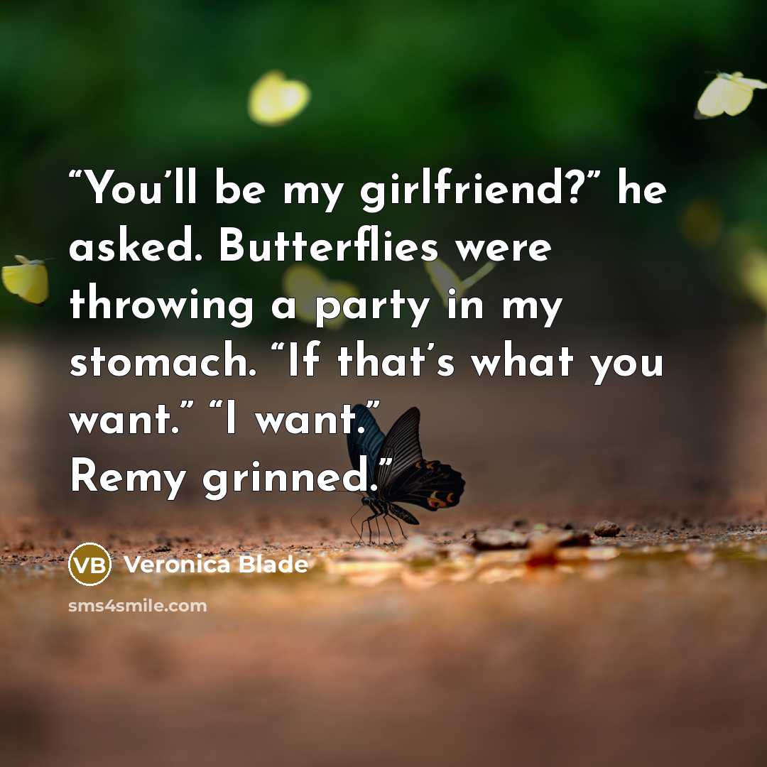 “You’ll be my girlfriend?” he asked. Butterflies were throwing a party in my stomach. “If that’s what you want.” “I want.” Remy grinned.” quote by Veronica Blade