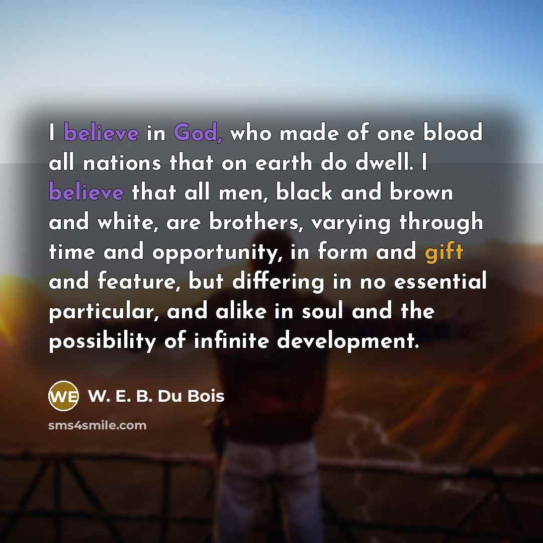 “I believe in God, who made of one blood all nations that on earth do dwell. I believe that all men, black and brown and white, are brothers, varying through time and opportunity, in form and gift and feature, but differing in no essential particular, and alike in soul and the possibility of…” quote by W. E. B. Du Bois