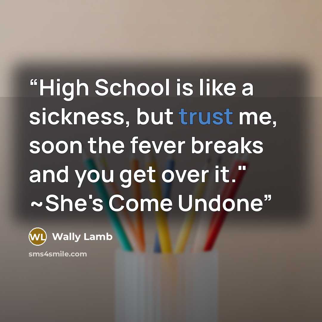 “High School is like a sickness, but trust me, soon the fever breaks and you get over it." ~She's Come Undone” quote by Wally Lamb