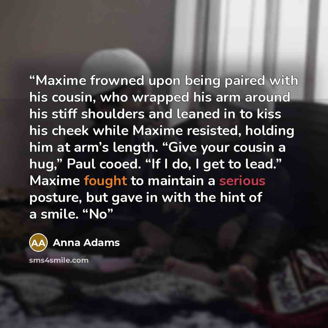 “Maxime frowned upon being paired with his cousin, who wrapped his arm around his stiff shoulders and leaned in to kiss his cheek while Maxime resisted, holding him at arm’s length. “Give your cousin a hug,” Paul cooed. “If I do, I get to lead.” Maxime fought to maintain a serious posture, but gave…” quote by Anna Adams