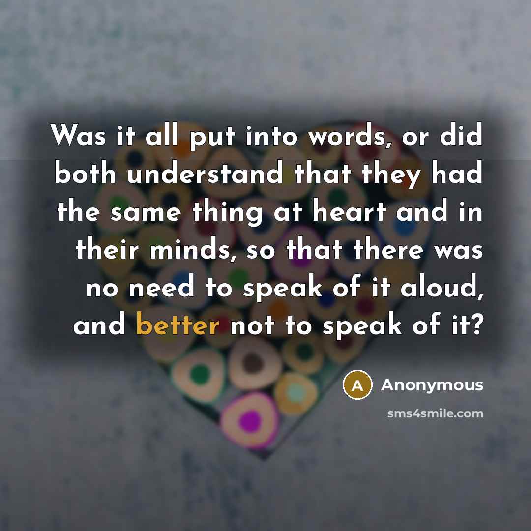 “Was it all put into words, or did both understand that they had the same thing at heart and in their minds, so that there was no need to speak of it aloud, and better not to speak of it?” quote by Anonymous