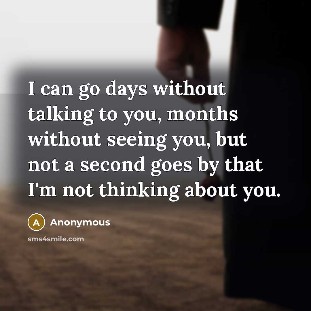“I can go days without talking to you, months without seeing you, but not a second goes by that I'm not thinking about you.” quote by Anonymous