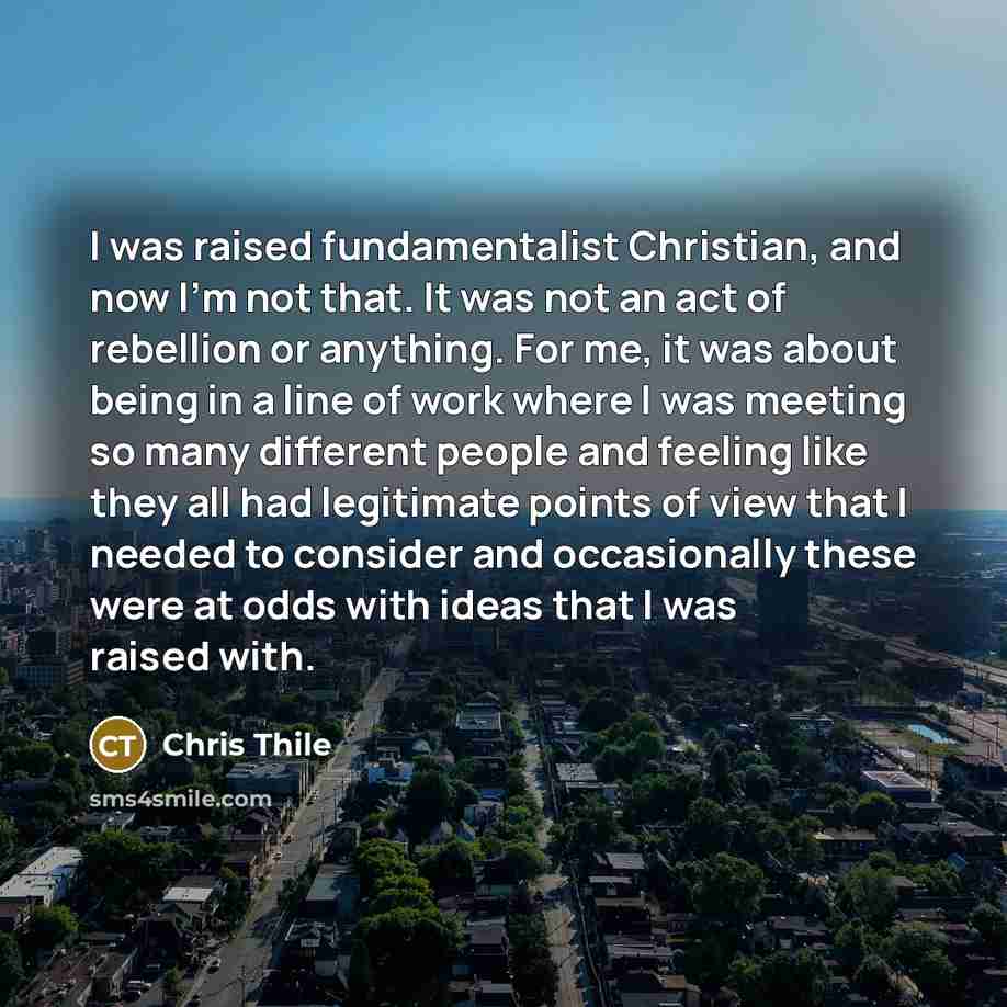 “I was raised fundamentalist Christian, and now I'm not that. It was not an act of rebellion or anything. For me, it was about being in a line of work where I was meeting so many different people and feeling like they all had legitimate points of view that I needed to consider and occasionally…” quote by Chris Thile