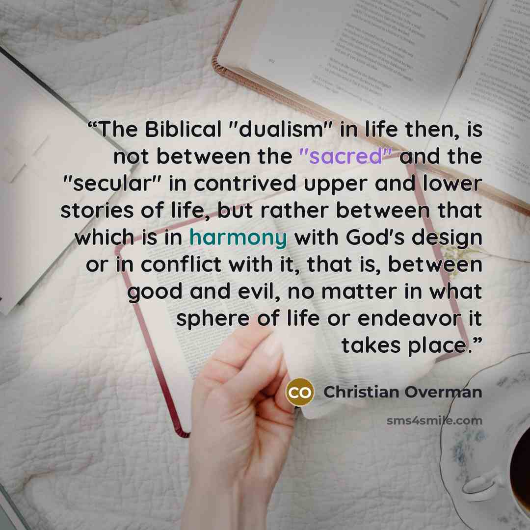 “The Biblical "dualism" in life then, is not between the "sacred" and the "secular" in contrived upper and lower stories of life, but rather between that which is in harmony with God's design or in conflict with it, that is, between good and evil, no matter in what sphere of life or endeavor it…” quote by Christian Overman