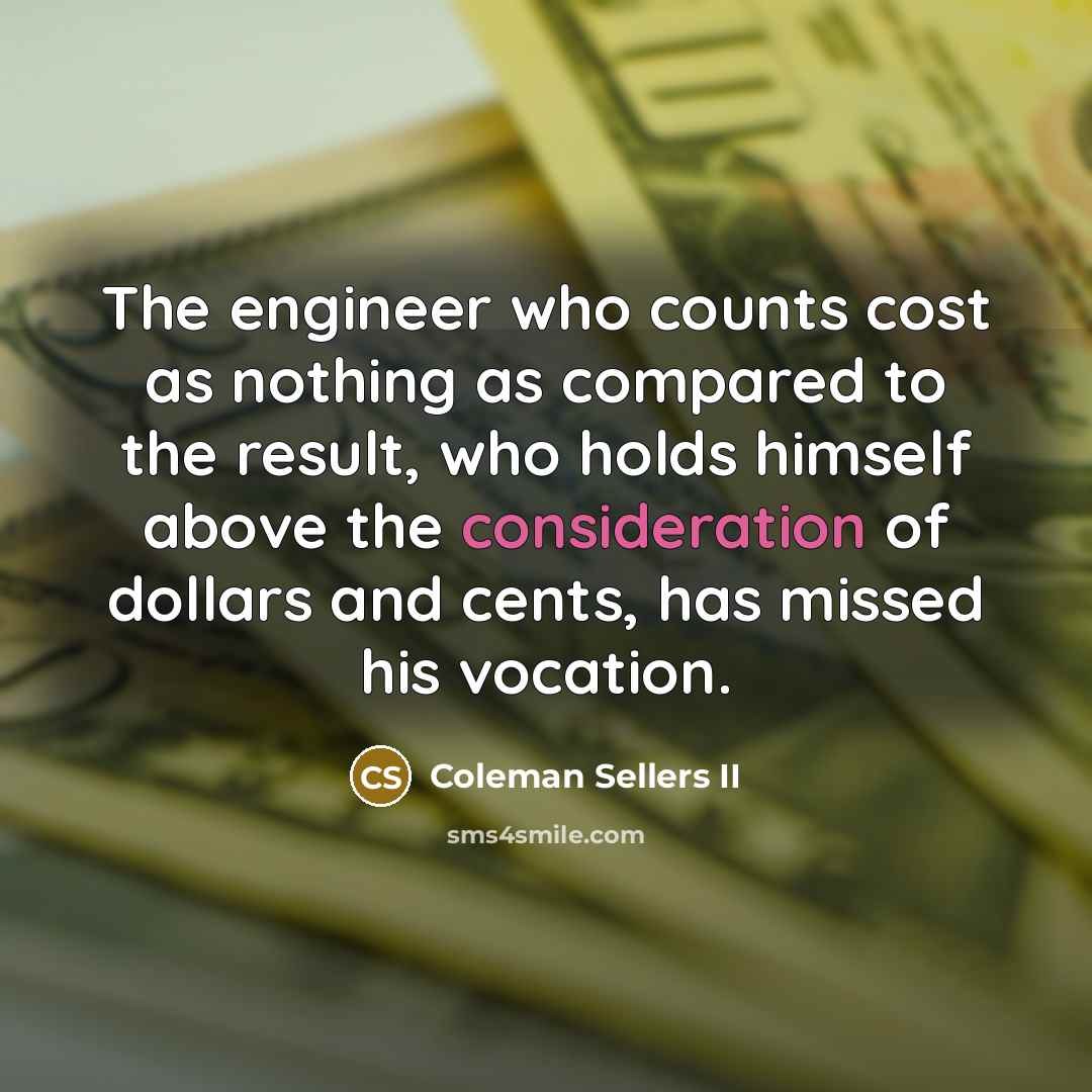 “The engineer who counts cost as nothing as compared to the result, who holds himself above the consideration of dollars and cents, has missed his vocation.” quote by Coleman Sellers II