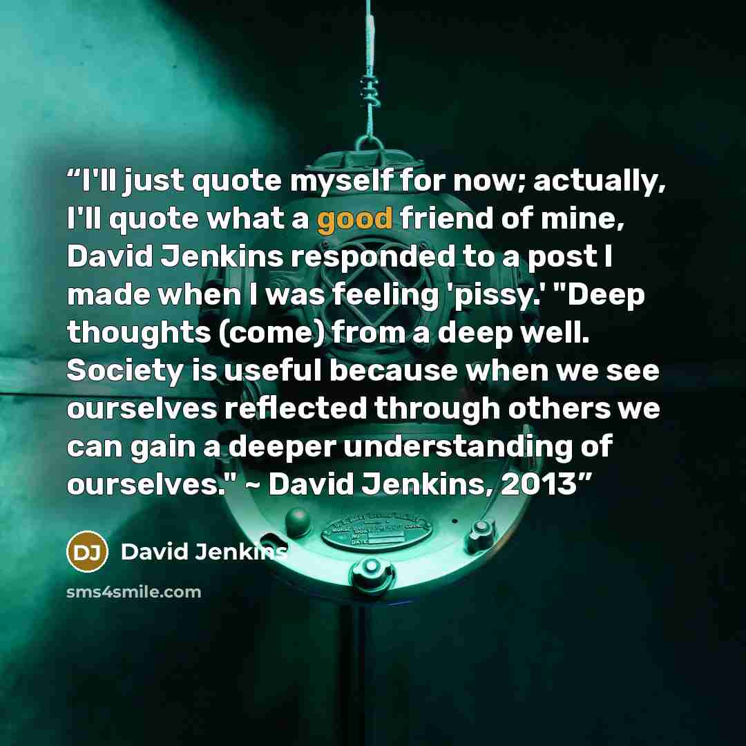 “I'll just quote myself for now; actually, I'll quote what a good friend of mine, David Jenkins responded to a post I made when I was feeling 'pissy.' "Deep thoughts (come) from a deep well. Society is useful because when we see ourselves reflected through others we can gain a deeper understanding…” quote by David Jenkins