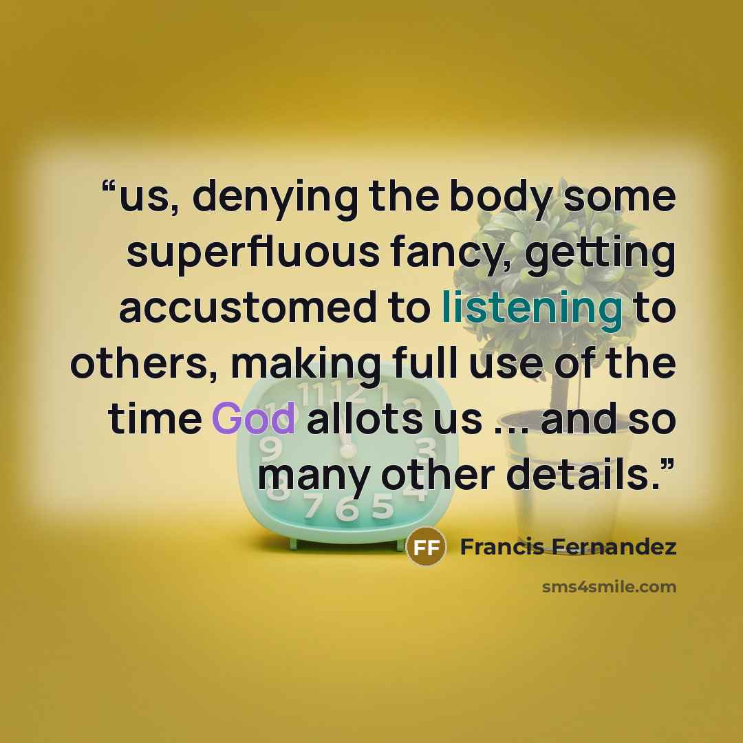 “us, denying the body some superfluous fancy, getting accustomed to listening to others, making full use of the time God allots us ... and so many other details.” quote by Francis Fernandez