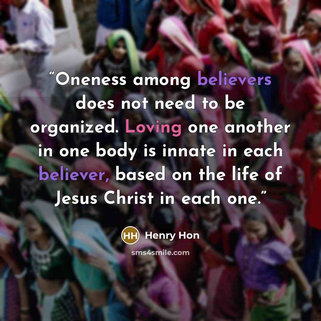 “Oneness among believers does not need to be organized. Loving one another in one body is innate in each believer, based on the life of Jesus Christ in each one.” quote by Henry Hon